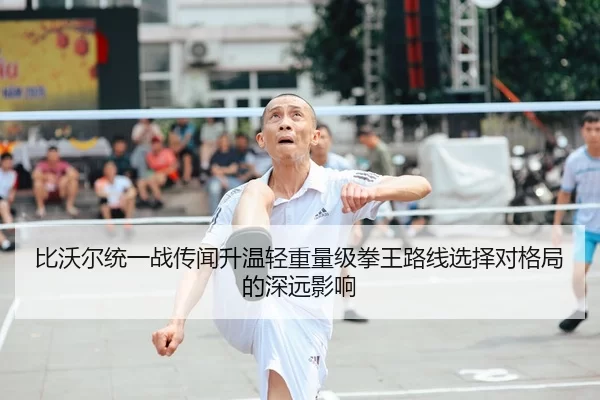 比沃尔统一战传闻升温轻重量级拳王路线选择对格局的深远影响