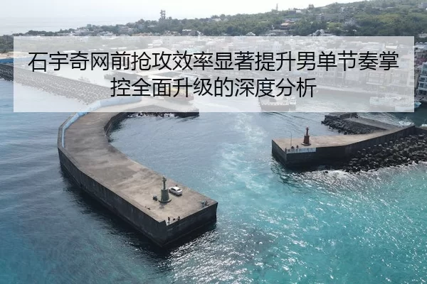 石宇奇网前抢攻效率显著提升男单节奏掌控全面升级的深度分析