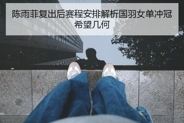 陈雨菲复出后赛程安排解析国羽女单冲冠希望几何