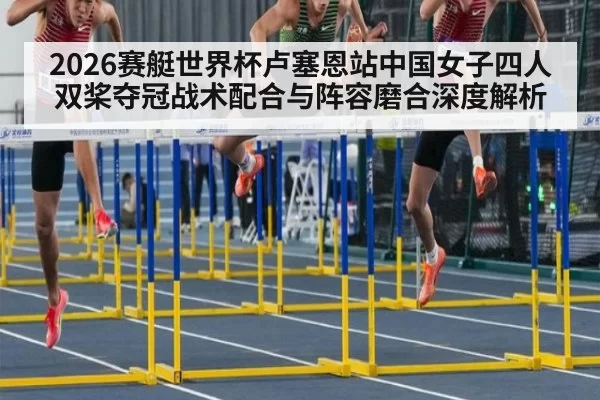 2026赛艇世界杯卢塞恩站中国女子四人双桨夺冠战术配合与阵容磨合深度解析