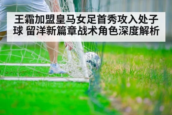 王霜加盟皇马女足首秀攻入处子球 留洋新篇章战术角色深度解析